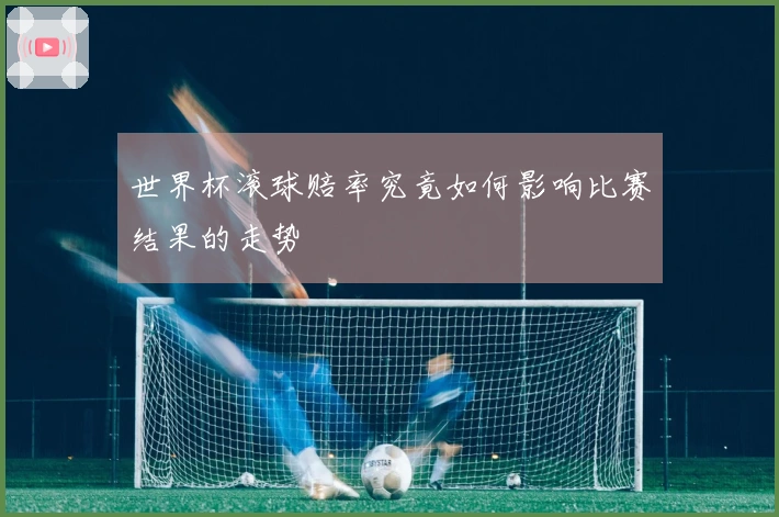 世界杯滚球赔率究竟如何影响比赛结果的走势